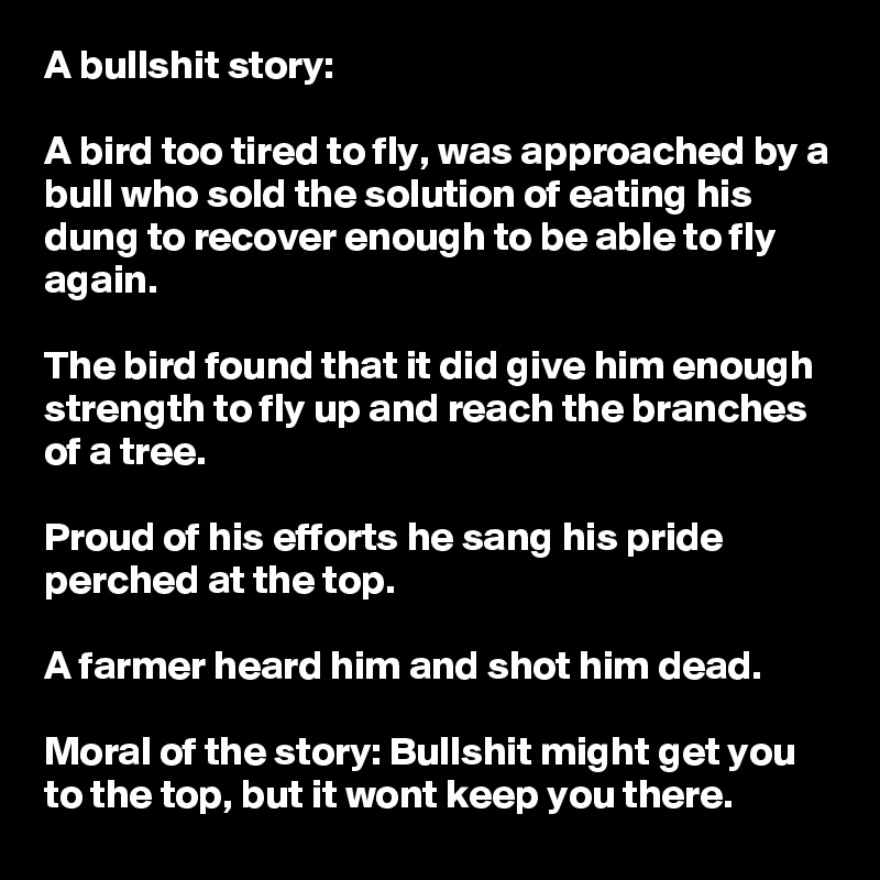 A bullshit story:

A bird too tired to fly, was approached by a bull who sold the solution of eating his dung to recover enough to be able to fly again.

The bird found that it did give him enough strength to fly up and reach the branches of a tree. 

Proud of his efforts he sang his pride perched at the top.

A farmer heard him and shot him dead. 

Moral of the story: Bullshit might get you to the top, but it wont keep you there.