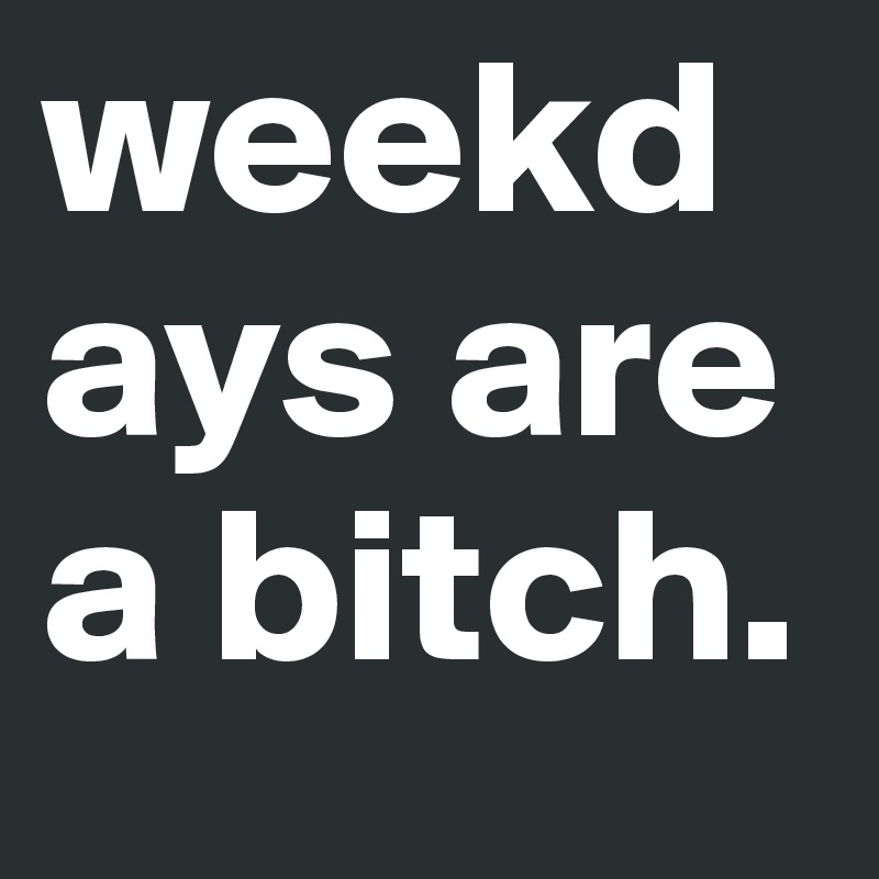 weekdays are a bitch. 