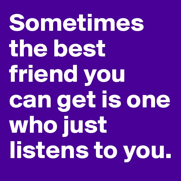 Sometimes the best friend you can get is one who just listens to you. 