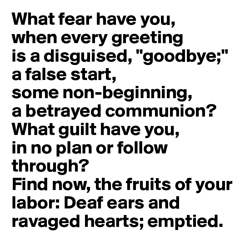 What fear have you, 
when every greeting 
is a disguised, "goodbye;" 
a false start, 
some non-beginning, 
a betrayed communion?
What guilt have you,
in no plan or follow through?
Find now, the fruits of your labor: Deaf ears and ravaged hearts; emptied.