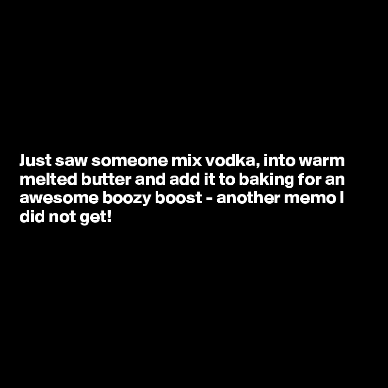 






Just saw someone mix vodka, into warm melted butter and add it to baking for an awesome boozy boost - another memo I did not get!







