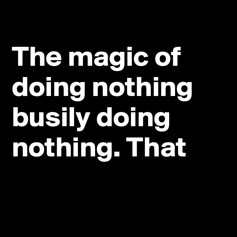 
The magic of doing nothing busily doing nothing. That  

