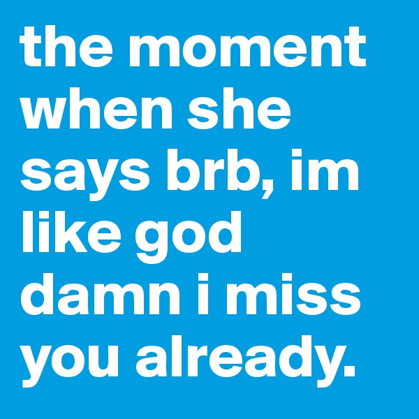 the moment when she says brb, im like god damn i miss you already. 