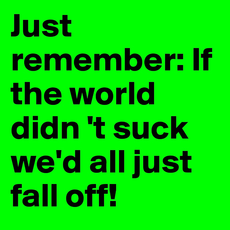 Just remember: If the world didn 't suck we'd all just fall off!