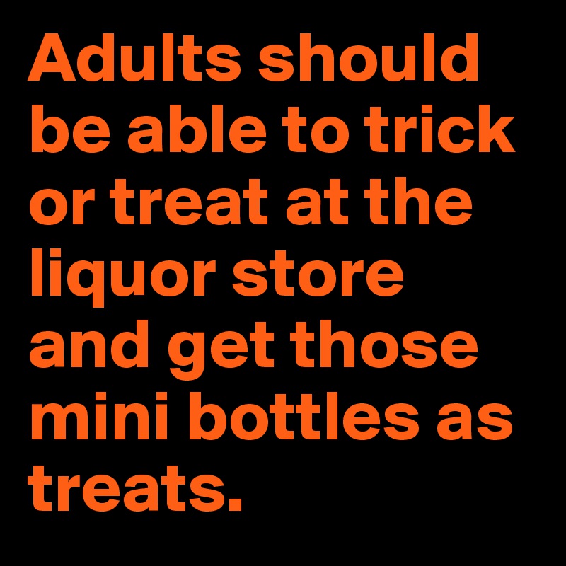 Adults should be able to trick or treat at the liquor store and get those mini bottles as treats.