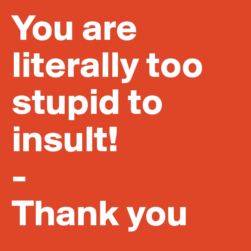 You are literally too stupid to insult! 
-
Thank you