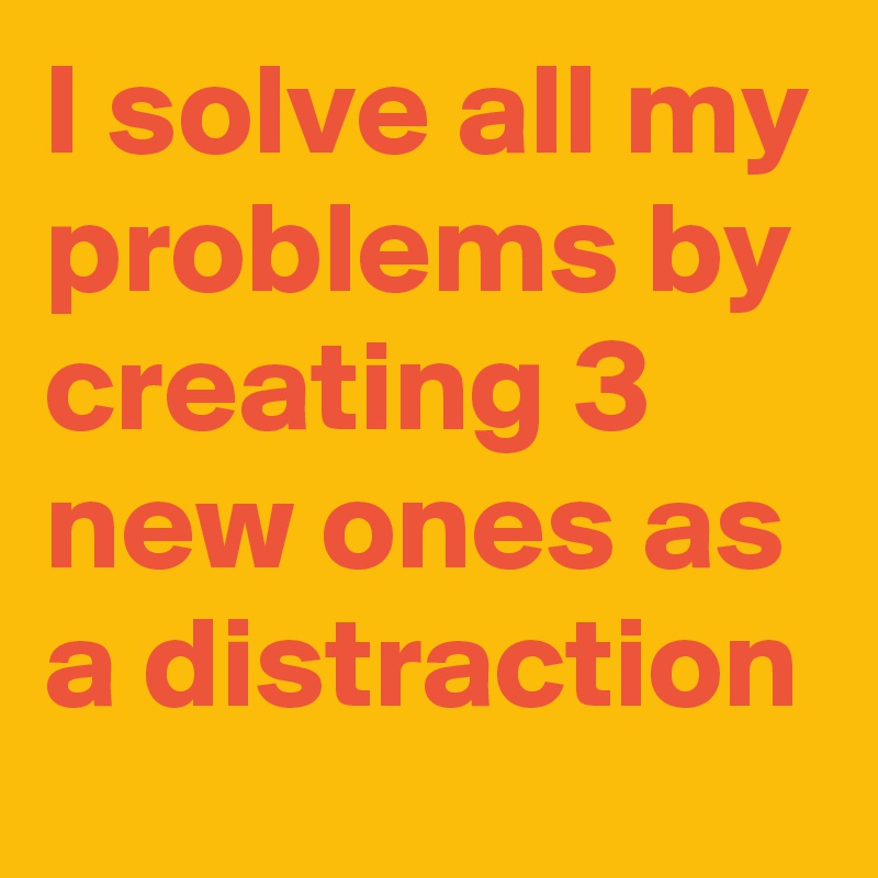 I solve all my problems by creating 3 new ones as a distraction