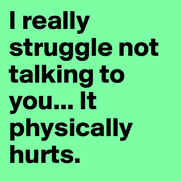 I really struggle not talking to you... It physically hurts.