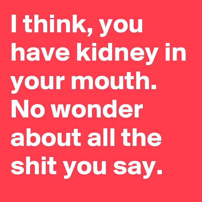 I think, you have kidney in your mouth. 
No wonder about all the shit you say.
