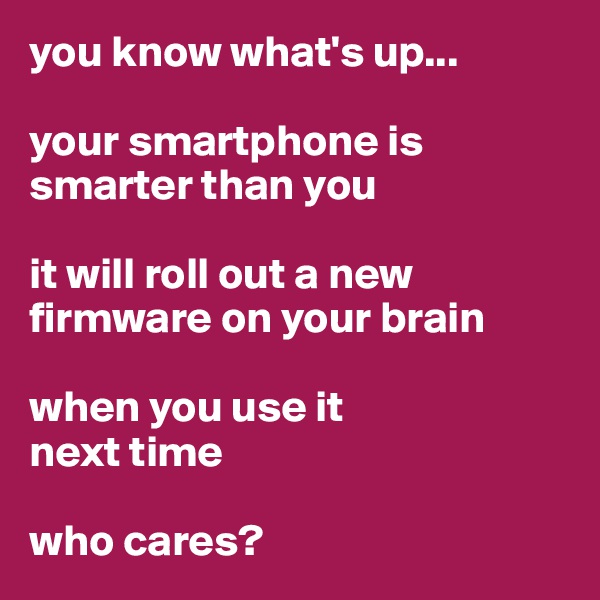 you know what's up...

your smartphone is smarter than you

it will roll out a new firmware on your brain 

when you use it 
next time

who cares?