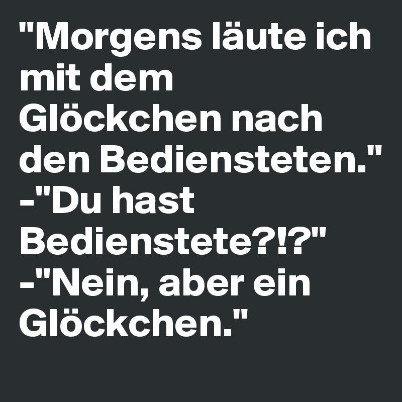 "Morgens läute ich mit dem Glöckchen nach den Bediensteten."
-"Du hast Bedienstete?!?"
-"Nein, aber ein Glöckchen."