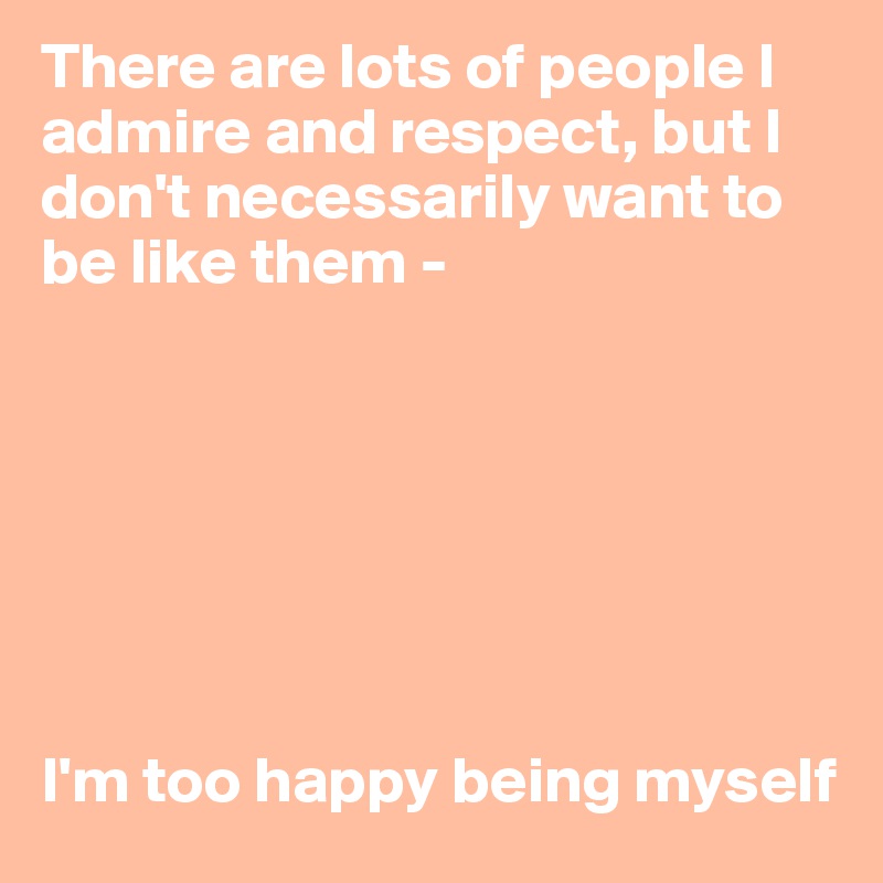 There are lots of people I admire and respect, but I don't necessarily want to be like them - 







I'm too happy being myself