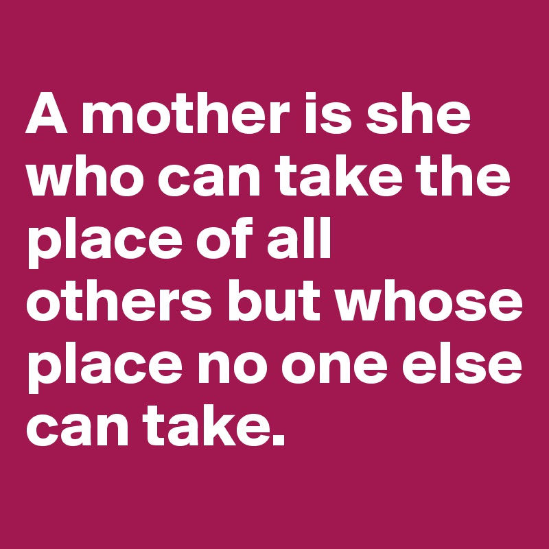 
A mother is she who can take the place of all others but whose place no one else can take.