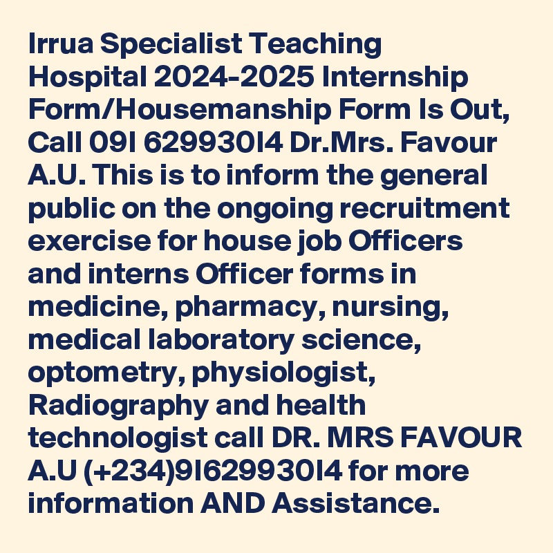 Irrua Specialist Teaching Hospital 2024-2025 Internship Form/Housemanship Form Is Out, Call 09I 629930I4 Dr.Mrs. Favour A.U. This is to inform the general public on the ongoing recruitment exercise for house job Officers and interns Officer forms in medicine, pharmacy, nursing, medical laboratory science, optometry, physiologist, Radiography and health technologist call DR. MRS FAVOUR A.U (+234)9I629930I4 for more information AND Assistance.
