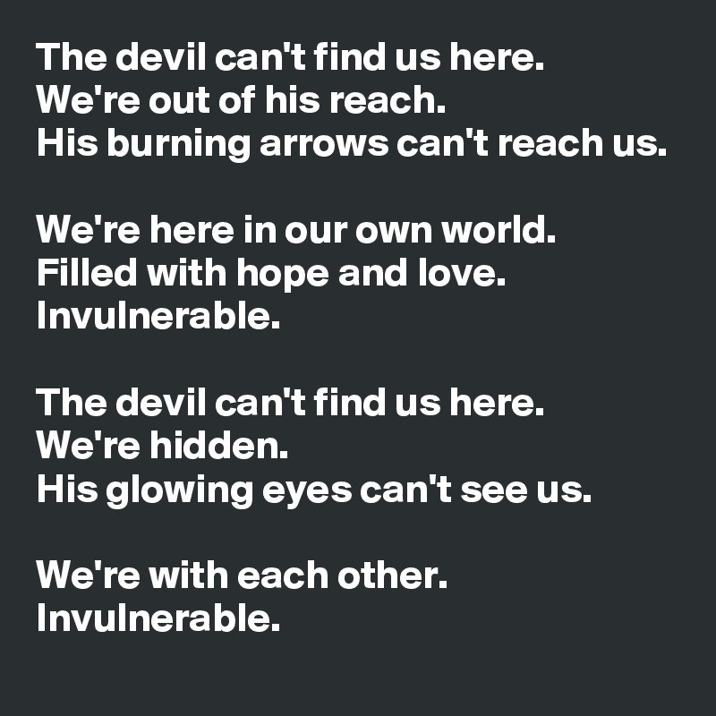 The devil can't find us here. 
We're out of his reach.
His burning arrows can't reach us.

We're here in our own world.
Filled with hope and love. Invulnerable.

The devil can't find us here. 
We're hidden.
His glowing eyes can't see us.

We're with each other.
Invulnerable.