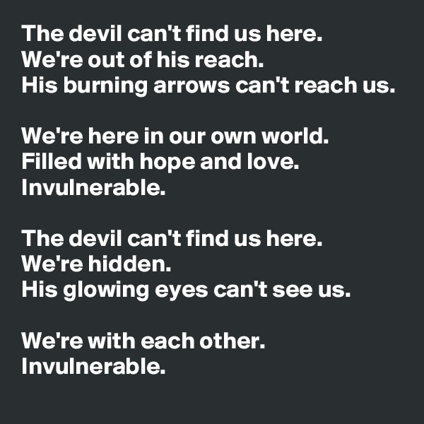 The devil can't find us here. 
We're out of his reach.
His burning arrows can't reach us.

We're here in our own world.
Filled with hope and love. Invulnerable.

The devil can't find us here. 
We're hidden.
His glowing eyes can't see us.

We're with each other.
Invulnerable.