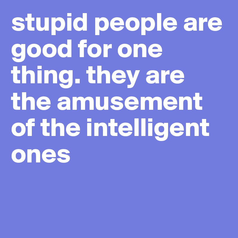 stupid people are good for one thing. they are the amusement of the intelligent ones

