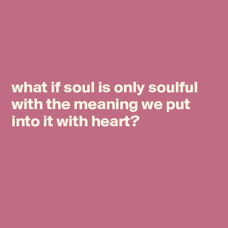 What If Soul Is Only Soulful With The Meaning We Put Into It With Heart Post By Currentnobody On Boldomatic