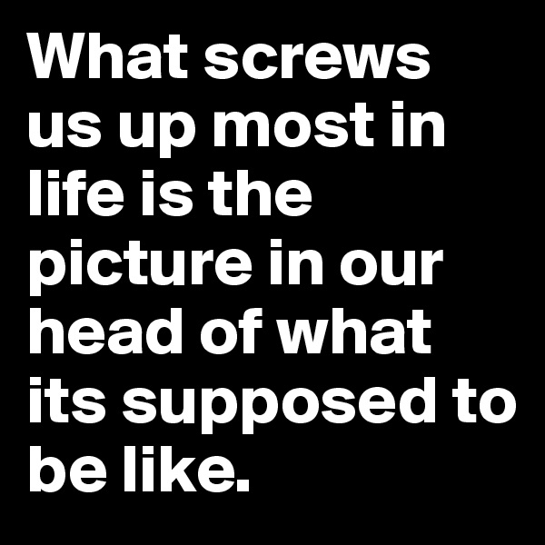 What screws us up most in life is the picture in our head of what its supposed to be like.  