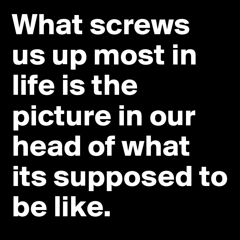 What screws us up most in life is the picture in our head of what its supposed to be like.  