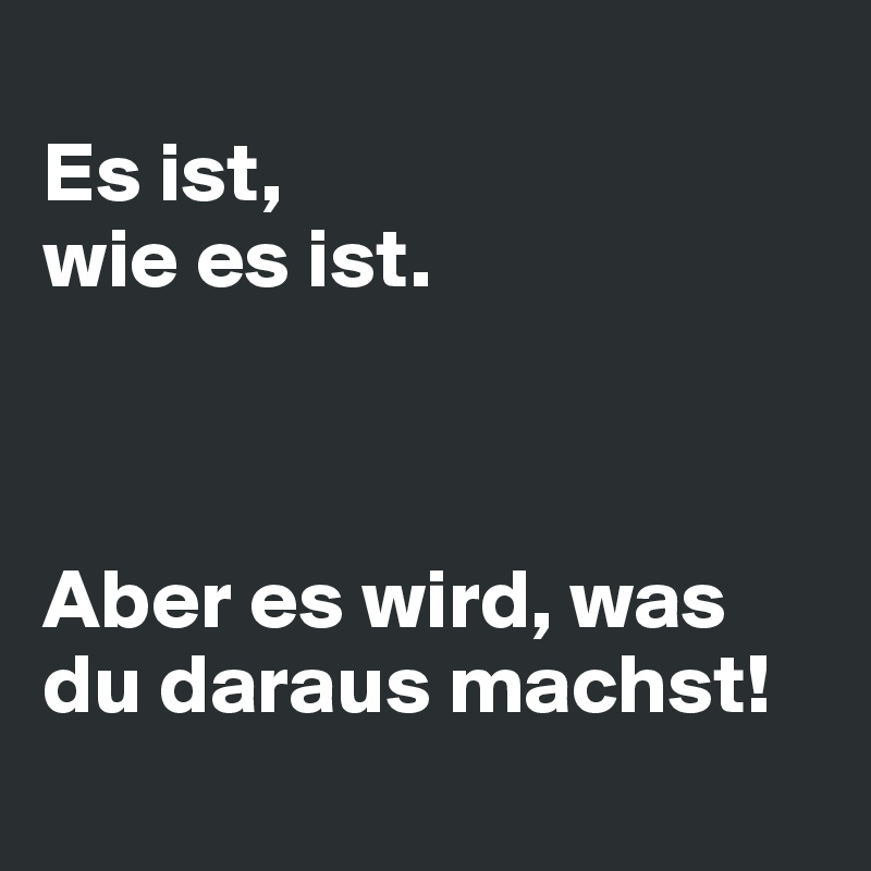 
Es ist, 
wie es ist.



Aber es wird, was du daraus machst!
