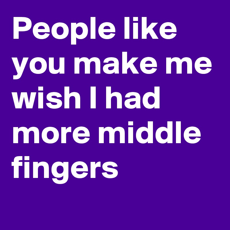 People like you make me wish I had more middle fingers
