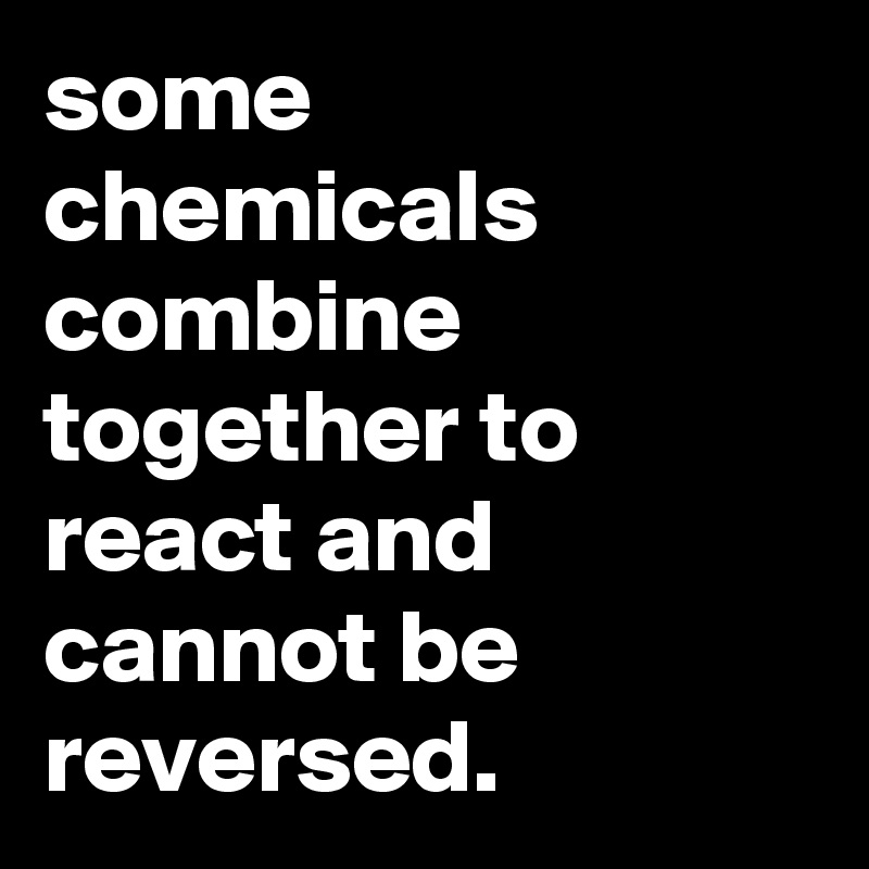 some chemicals combine together to react and cannot be reversed.