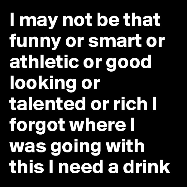 I may not be that funny or smart or athletic or good looking or talented or rich I forgot where I was going with this I need a drink