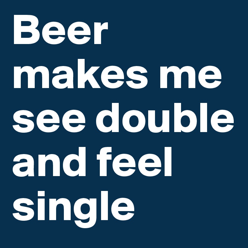 Beer makes me see double and feel single