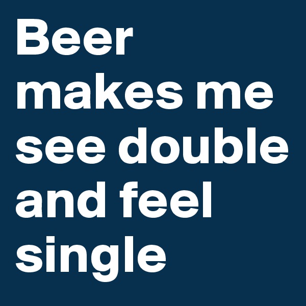 Beer makes me see double and feel single