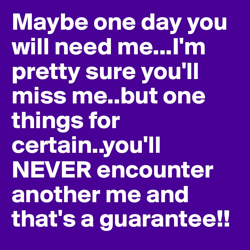 Maybe one day you will need me...I'm pretty sure you'll miss me..but one things for certain..you'll NEVER encounter another me and that's a guarantee!!
