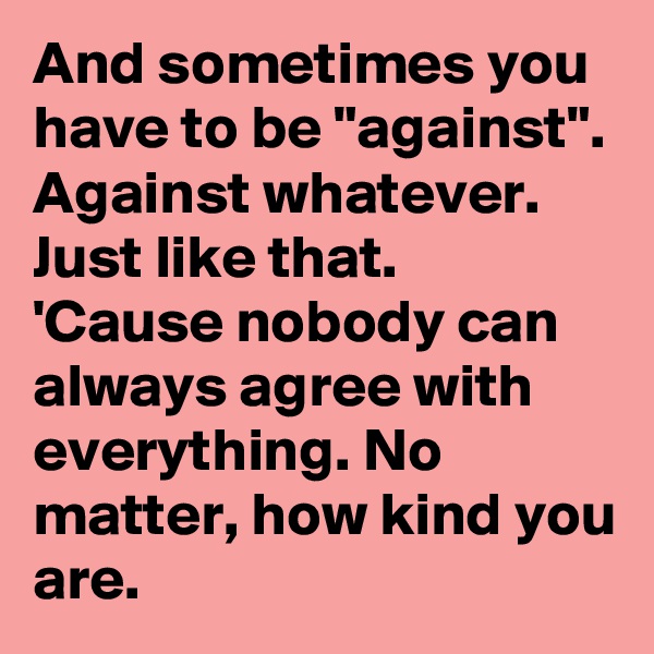 And sometimes you have to be "against". Against whatever. Just like that.
'Cause nobody can always agree with everything. No matter, how kind you are.