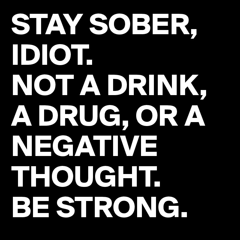 STAY SOBER, IDIOT. 
NOT A DRINK, A DRUG, OR A NEGATIVE THOUGHT. 
BE STRONG.
