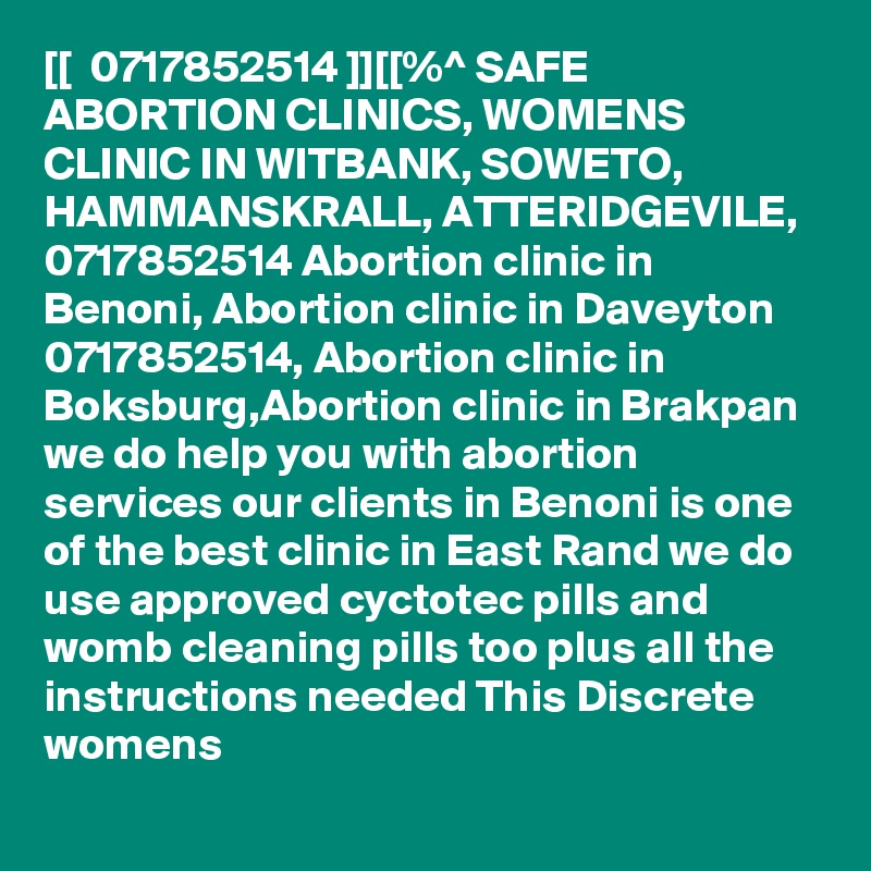[[  0717852514 ]][[%^ SAFE ABORTION CLINICS, WOMENS CLINIC IN WITBANK, SOWETO, HAMMANSKRALL, ATTERIDGEVILE, 0717852514 Abortion clinic in Benoni, Abortion clinic in Daveyton 0717852514, Abortion clinic in Boksburg,Abortion clinic in Brakpan we do help you with abortion services our clients in Benoni is one of the best clinic in East Rand we do use approved cyctotec pills and womb cleaning pills too plus all the instructions needed This Discrete womens 