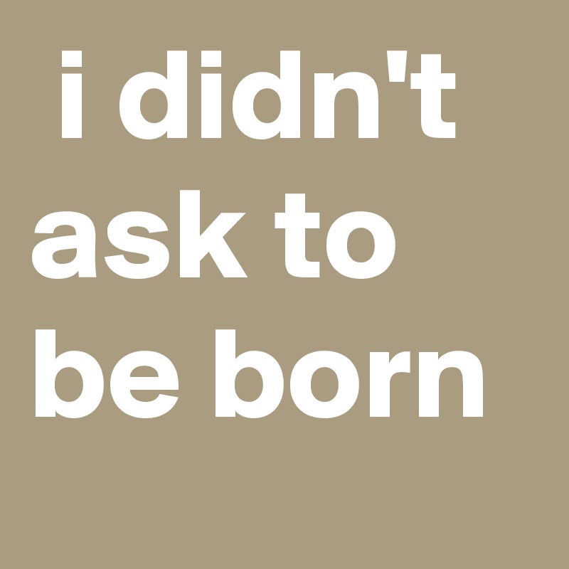 I Didn T Ask To Be Born Post By Sosadtoday On Boldomatic