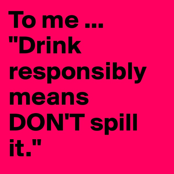 To me ...
"Drink
responsibly means
DON'T spill it."
