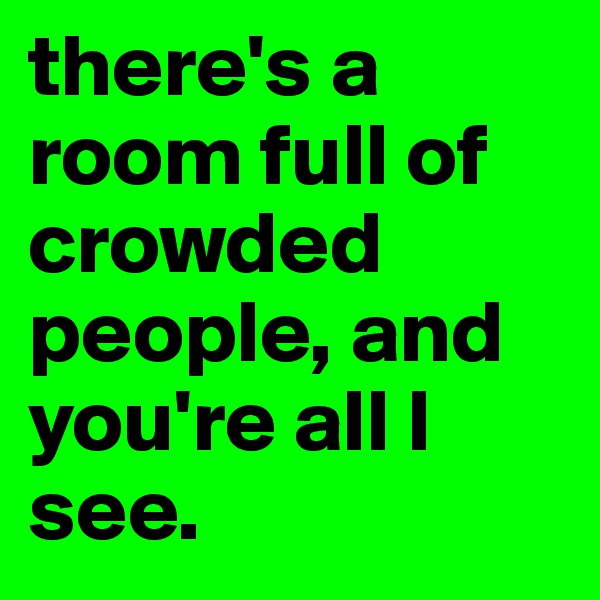 there's a room full of crowded people, and you're all I see.