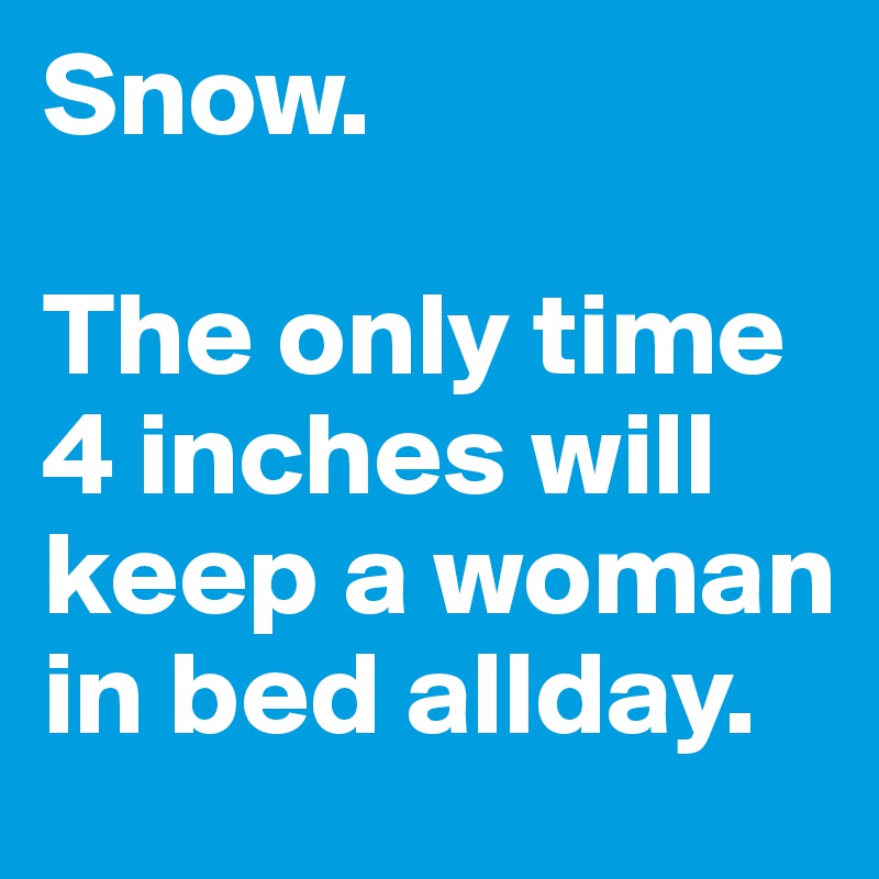 Snow.

The only time 4 inches will keep a woman in bed allday.
