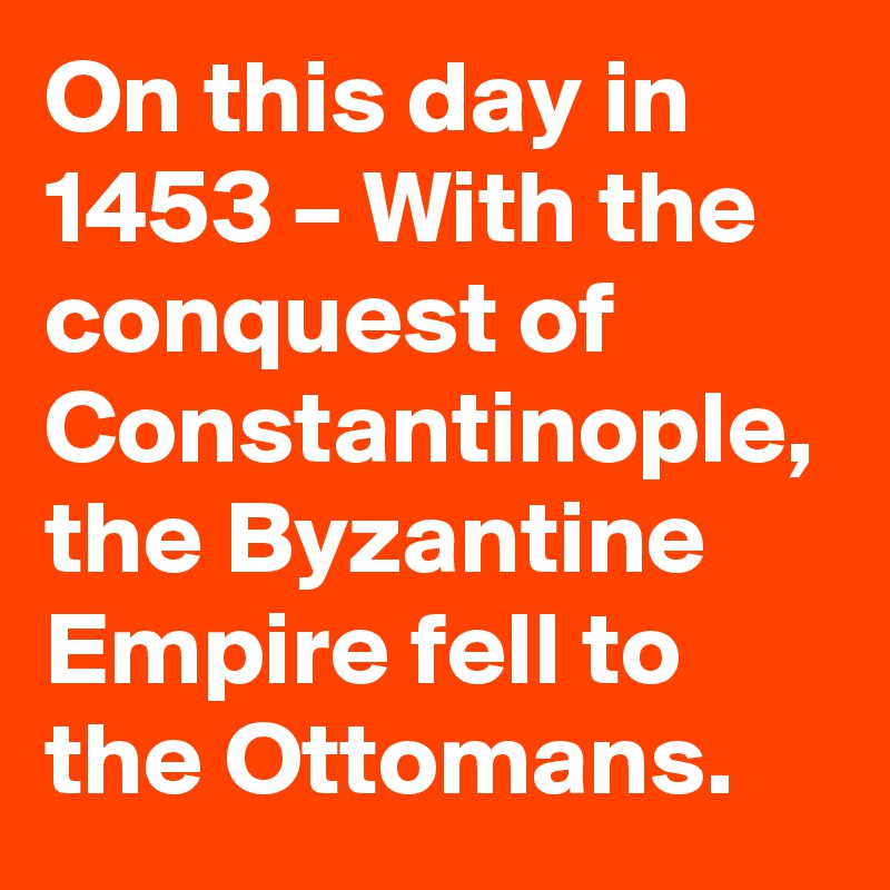 On this day in 1453 – With the conquest of Constantinople, the Byzantine Empire fell to the Ottomans.