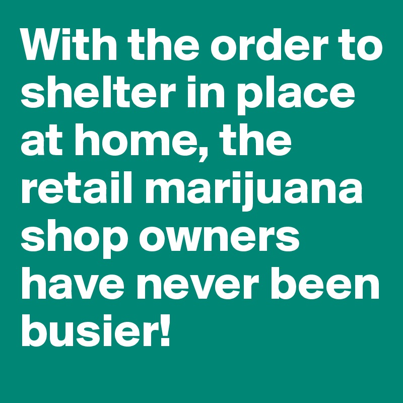 With the order to shelter in place at home, the retail marijuana shop owners have never been busier!