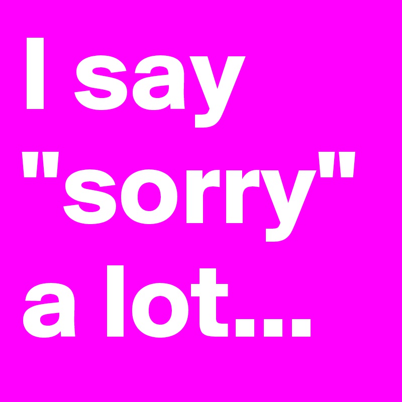 I say "sorry" a lot...