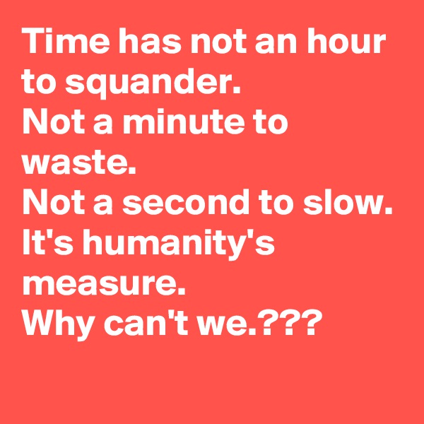 Time has not an hour to squander.
Not a minute to waste.
Not a second to slow.
It's humanity's measure.
Why can't we.???

