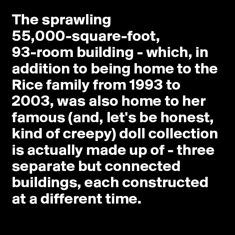 The sprawling 55,000-square-foot, 93-room building - which, in addition to being home to the Rice family from 1993 to 2003, was also home to her famous (and, let's be honest, kind of creepy) doll collection is actually made up of - three separate but connected buildings, each constructed at a different time.