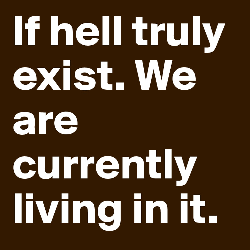 If hell truly exist. We are currently living in it.