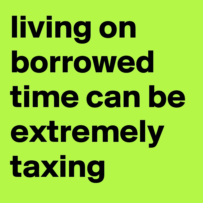 living on borrowed time can be extremely taxing