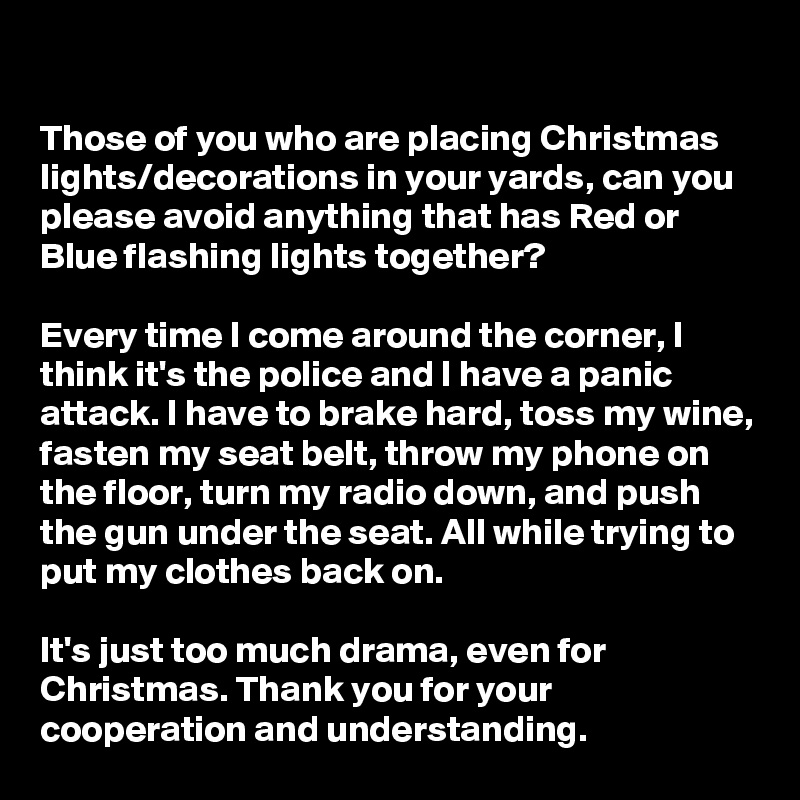 

Those of you who are placing Christmas lights/decorations in your yards, can you please avoid anything that has Red or Blue flashing lights together? 

Every time I come around the corner, I think it's the police and I have a panic attack. I have to brake hard, toss my wine, fasten my seat belt, throw my phone on the floor, turn my radio down, and push the gun under the seat. All while trying to put my clothes back on.

It's just too much drama, even for Christmas. Thank you for your cooperation and understanding.                      