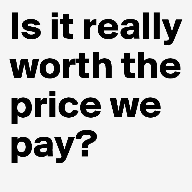 Is it really worth the price we pay?