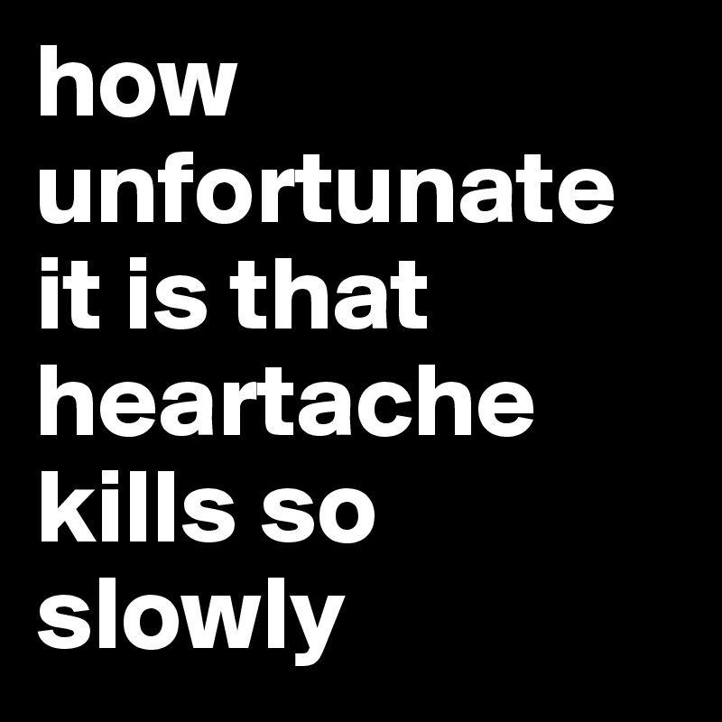 how unfortunate it is that heartache kills so slowly