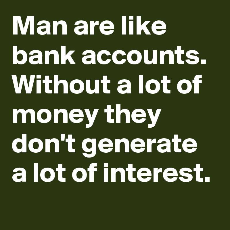 Man are like bank accounts. Without a lot of money they don't generate a lot of interest.