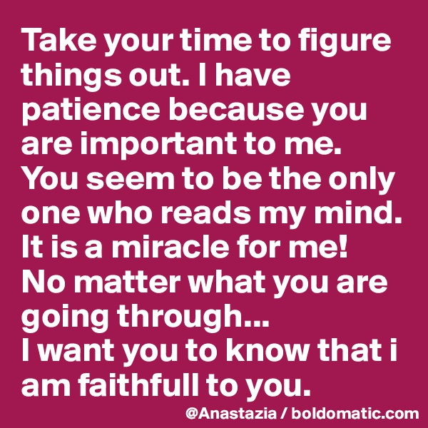 Take your time to figure things out. I have patience because you are important to me.
You seem to be the only one who reads my mind. It is a miracle for me!
No matter what you are going through...
I want you to know that i am faithfull to you.